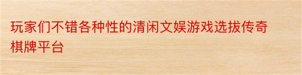 玩家们不错各种性的清闲文娱游戏选拔传奇棋牌平台