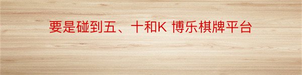 要是碰到五、十和K 博乐棋牌平台