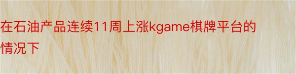 在石油产品连续11周上涨kgame棋牌平台的情况下