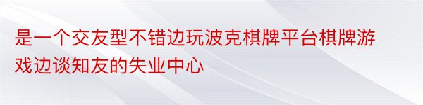 是一个交友型不错边玩波克棋牌平台棋牌游戏边谈知友的失业中心