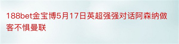 188bet金宝博5月17日英超强强对话阿森纳做客不惧曼联